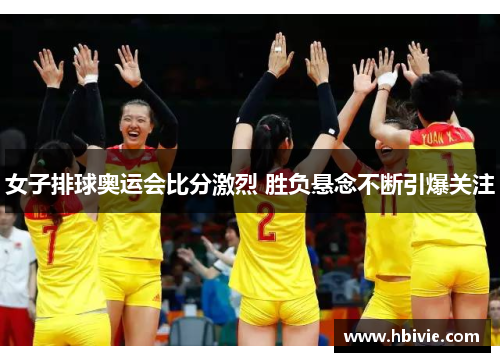 女子排球奥运会比分激烈 胜负悬念不断引爆关注
